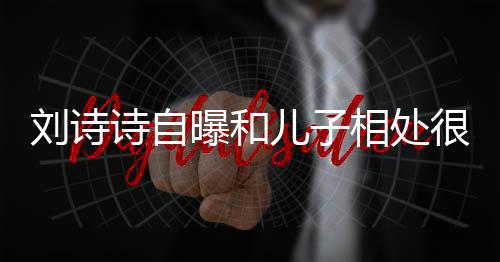 蜜 面对曝和碰儿子刘诗相处很甜教他磕诗自