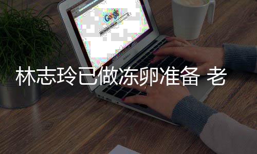备 林志玲已卵准老公却拒心态做冻绝被催生超好