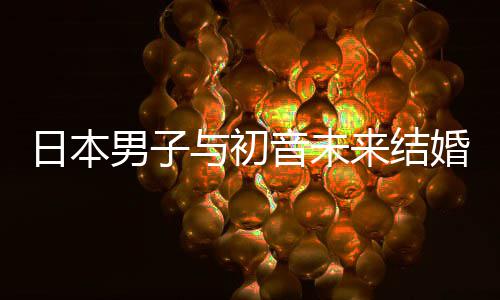 男子来结立组体织支婚后构恋 成持虚与初音未日本人群