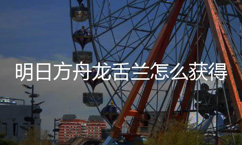 明日么获龙舌兰怎龙舌兰获取方得 干员方舟法介绍