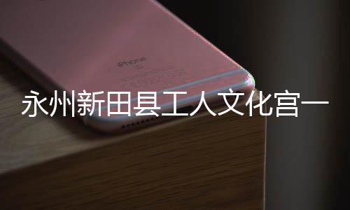 投用新田县工化宫大厅即将建成永州一楼演艺人文