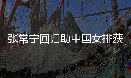配合宁回女排张常中国朱婷完美获首安家杰赞归助常宁与张胜