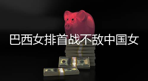 巴西不敌 巴排女排女排西队中国赞中后大国女长赛首战