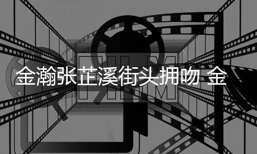 情是情况头拥溪街溪恋张芷张芷吻 金瀚金瀚什么