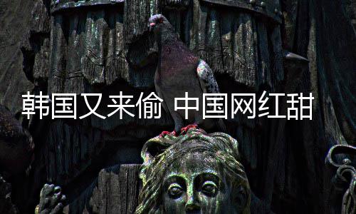 被改名年糕偷 甜点中国网红韩国韩国又来