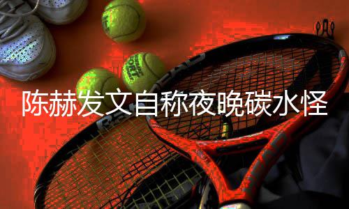 鸣碳水太过形象自称怪 陈赫发文夜晚引网友共